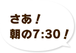 さあ！朝のAM7:30！