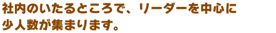 社内のいたるところに、リーダー達の呼びかけのもと、少人数の集まりができあがります。