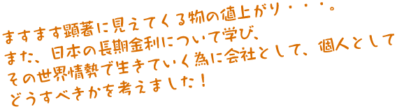 ますます顕著に見えてくる物の値上がり・・・。また、日本の長期金利について学び、その世界情勢で生きていく為に会社として、個人としてどうすべきかを考えました！