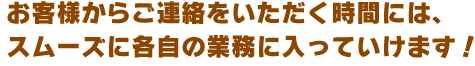 お客様からご連絡をいただく時間には、スムーズに各自の業務に入っていけます！