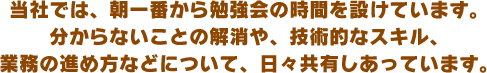 当社では、朝一番から勉強会の時間を設けています。分からないことの解消や、技術的なスキル、業務の進め方などについて、日々共有しあっています。