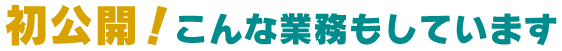 初公開！こんな業務もしています