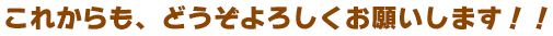 これからも、どうぞよろしくお願いします！！