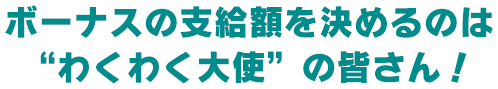 ボーナスの支給額を決めるのは“わくわく大使”の皆さん！