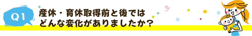 産休・育休取得前と後ではどんな変化がありましたか？